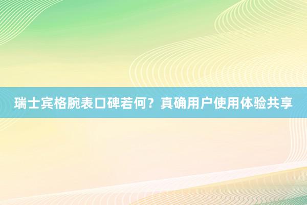 瑞士宾格腕表口碑若何？真确用户使用体验共享