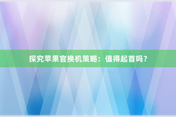 探究苹果官换机策略：值得起首吗？